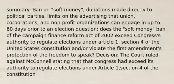 summary: Ban on "soft money", donations made directly to political parties, limits on the advertising that union, corporations, and non-profit organizations can engage in up to 60 days prior to an election question: does the "soft money" ban of the campaign finance reform act of 2002 exceed Congress's authority to regulate elections under article 1, section 4 of the United States constitution and/or violate the first amendment's protection of the freedom to speak? Decision: The Court ruled against McConnell stating that that congress had exceed its authority to regulate elections under Article 1,section 4 of the constitution