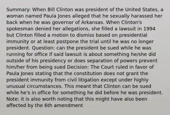 Summary: When Bill Clinton was president of the United States, a woman named Paula Jones alleged that he sexually harassed her back when he was governor of Arkansas. When Clinton's spokesman denied her allegations, she filled a lawsuit in 1994 but Clinton filled a motion to dismiss based on presidential immunity or at least postpone the trial until he was no longer president. Question: can the president be sued while he was running for office if said lawsuit is about something he/she did outside of his presidency or does separation of powers prevent him/her from being sued Decision: The Court ruled in favor of Paula Jones stating that the constitution does not grant the president immunity from civil litigation except under highly unusual circumstances. This meant that Clinton can be sued while he's in office for something he did before he was president. Note: it is also worth noting that this might have also been affected by the 6th amendment