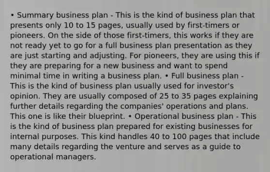 • Summary business plan - This is the kind of business plan that presents only 10 to 15 pages, usually used by first-timers or pioneers. On the side of those first-timers, this works if they are not ready yet to go for a full business plan presentation as they are just starting and adjusting. For pioneers, they are using this if they are preparing for a new business and want to spend minimal time in writing a business plan. • Full business plan - This is the kind of business plan usually used for investor's opinion. They are usually composed of 25 to 35 pages explaining further details regarding the companies' operations and plans. This one is like their blueprint. • Operational business plan - This is the kind of business plan prepared for existing businesses for internal purposes. This kind handles 40 to 100 pages that include many details regarding the venture and serves as a guide to operational managers.