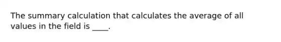 The summary calculation that calculates the average of all values in the field is ____.