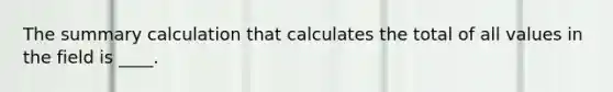 The summary calculation that calculates the total of all values in the field is ____.