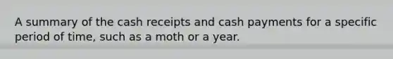 A summary of the cash receipts and cash payments for a specific period of time, such as a moth or a year.