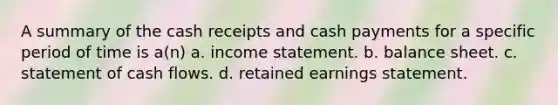 A summary of the cash receipts and cash payments for a specific period of time is a(n) a. income statement. b. balance sheet. c. statement of cash flows. d. retained earnings statement.