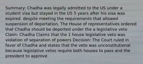 Summary: Chadha was legally admitted to the US under a student visa but stayed in the US 5 years after his visa was expired. despite meeting the requirements that allowed suspension of deportation, The House of representatives ordered that Chadha should be deported under the a legislative veto Claim: Chadha Claims that the 1 house legislative veto was violation of separation of powers Decision: The Court ruled in favor of Chadha and states that the veto was unconstitutional because legislative vetos require both houses to pass and the president to approve