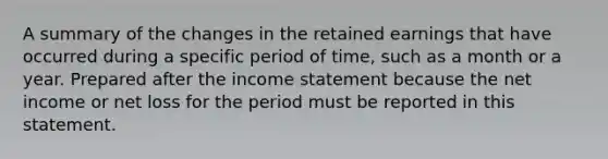 A summary of the changes in the retained earnings that have occurred during a specific period of time, such as a month or a year. Prepared after the <a href='https://www.questionai.com/knowledge/kCPMsnOwdm-income-statement' class='anchor-knowledge'>income statement</a> because the net income or net loss for the period must be reported in this statement.