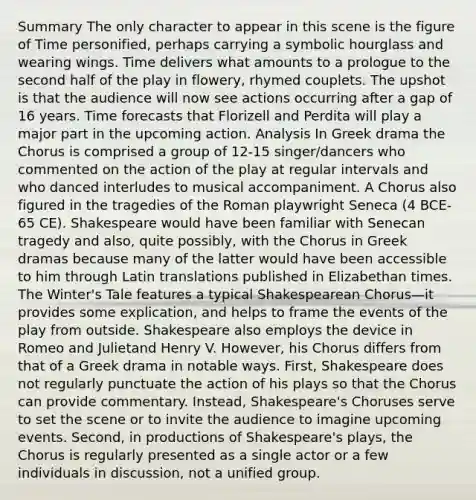 Summary The only character to appear in this scene is the figure of Time personified, perhaps carrying a symbolic hourglass and wearing wings. Time delivers what amounts to a prologue to the second half of the play in flowery, rhymed couplets. The upshot is that the audience will now see actions occurring after a gap of 16 years. Time forecasts that Florizell and Perdita will play a major part in the upcoming action. Analysis In Greek drama the Chorus is comprised a group of 12-15 singer/dancers who commented on the action of the play at regular intervals and who danced interludes to musical accompaniment. A Chorus also figured in the tragedies of the Roman playwright Seneca (4 BCE-65 CE). Shakespeare would have been familiar with Senecan tragedy and also, quite possibly, with the Chorus in Greek dramas because many of the latter would have been accessible to him through Latin translations published in Elizabethan times. The Winter's Tale features a typical Shakespearean Chorus—it provides some explication, and helps to frame the events of the play from outside. Shakespeare also employs the device in Romeo and Julietand Henry V. However, his Chorus differs from that of a Greek drama in notable ways. First, Shakespeare does not regularly punctuate the action of his plays so that the Chorus can provide commentary. Instead, Shakespeare's Choruses serve to set the scene or to invite the audience to imagine upcoming events. Second, in productions of Shakespeare's plays, the Chorus is regularly presented as a single actor or a few individuals in discussion, not a unified group.