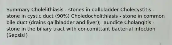 Summary Cholelithiasis - stones in gallbladder Cholecystitis - stone in cystic duct (90%) Choledocholithiasis - stone in common bile duct (drains gallbladder and liver); jaundice Cholangitis - stone in the biliary tract with concomittant bacterial infection (Sepsis!)