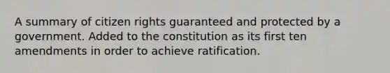 A summary of citizen rights guaranteed and protected by a government. Added to the constitution as its first ten amendments in order to achieve ratification.