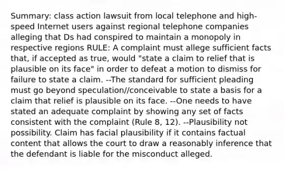 Summary: class action lawsuit from local telephone and high-speed Internet users against regional telephone companies alleging that Ds had conspired to maintain a monopoly in respective regions RULE: A complaint must allege sufficient facts that, if accepted as true, would "state a claim to relief that is plausible on its face" in order to defeat a motion to dismiss for failure to state a claim. --The standard for sufficient pleading must go beyond speculation//conceivable to state a basis for a claim that relief is plausible on its face. --One needs to have stated an adequate complaint by showing any set of facts consistent with the complaint (Rule 8, 12). --Plausibility not possibility. Claim has facial plausibility if it contains factual content that allows the court to draw a reasonably inference that the defendant is liable for the misconduct alleged.