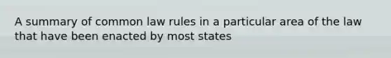 A summary of common law rules in a particular area of the law that have been enacted by most states