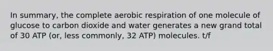 In summary, the complete aerobic respiration of one molecule of glucose to carbon dioxide and water generates a new grand total of 30 ATP (or, less commonly, 32 ATP) molecules. t/f