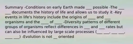 Summary -Conditions on early Earth made ___ possible -The ___ ___ documents the history of life and allows us to study it -Key events in life's history include the origins of ____ and ___ organisms and the ____ of ____ -Diversity patterns of different groups of organisms reflect differences in ___ and ___ rates but can also be influenced by large scale processes (___ ___, ___ ___, ____ ___) -Evolution is not __ oriented