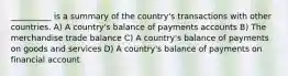 __________ is a summary of the country's transactions with other countries. A) A country's balance of payments accounts B) The merchandise trade balance C) A country's balance of payments on goods and services D) A country's balance of payments on financial account