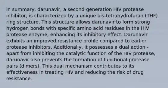 in summary, darunavir, a second-generation HIV protease inhibitor, is characterized by a unique bis-tetrahydrofuran (THF) ring structure. This structure allows darunavir to form strong hydrogen bonds with specific amino acid residues in the HIV protease enzyme, enhancing its inhibitory effect. Darunavir exhibits an improved resistance profile compared to earlier protease inhibitors. Additionally, it possesses a dual action - apart from inhibiting the catalytic function of the HIV protease, darunavir also prevents the formation of functional protease pairs (dimers). This dual mechanism contributes to its effectiveness in treating HIV and reducing the risk of drug resistance.