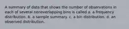 A summary of data that shows the number of observations in each of several nonoverlapping bins is called a. a frequency distribution. b. a sample summary. c. a bin distribution. d. an observed distribution.