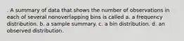 . A summary of data that shows the number of observations in each of several nonoverlapping bins is called a. a frequency distribution. b. a sample summary. c. a bin distribution. d. an observed distribution.