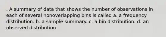 . A summary of data that shows the number of observations in each of several nonoverlapping bins is called a. a frequency distribution. b. a sample summary. c. a bin distribution. d. an observed distribution.