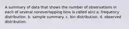 A summary of data that shows the number of observations in each of several nonoverlapping bins is called a(n) a. frequency distribution. b. sample summary. c. bin distribution. d. observed distribution.