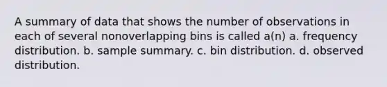 A summary of data that shows the number of observations in each of several nonoverlapping bins is called a(n) a. frequency distribution. b. sample summary. c. bin distribution. d. observed distribution.