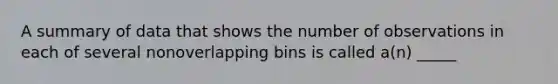 A summary of data that shows the number of observations in each of several nonoverlapping bins is called a(n) _____