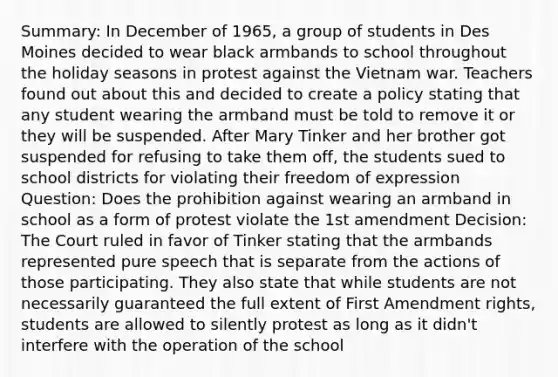 Summary: In December of 1965, a group of students in Des Moines decided to wear black armbands to school throughout the holiday seasons in protest against the Vietnam war. Teachers found out about this and decided to create a policy stating that any student wearing the armband must be told to remove it or they will be suspended. After Mary Tinker and her brother got suspended for refusing to take them off, the students sued to school districts for violating their freedom of expression Question: Does the prohibition against wearing an armband in school as a form of protest violate the 1st amendment Decision: The Court ruled in favor of Tinker stating that the armbands represented pure speech that is separate from the actions of those participating. They also state that while students are not necessarily guaranteed the full extent of First Amendment rights, students are allowed to silently protest as long as it didn't interfere with the operation of the school