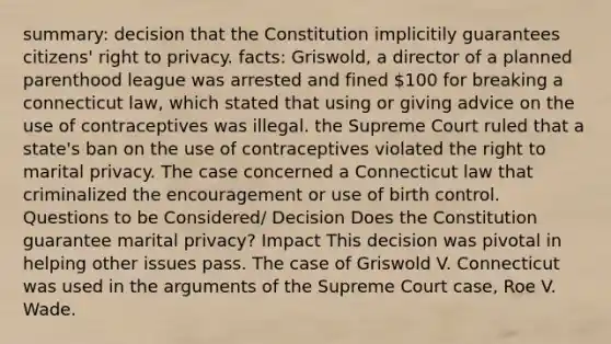 summary: decision that the Constitution implicitily guarantees citizens' right to privacy. facts: Griswold, a director of a planned parenthood league was arrested and fined 100 for breaking a connecticut law, which stated that using or giving advice on the use of contraceptives was illegal. the Supreme Court ruled that a state's ban on the use of contraceptives violated the right to marital privacy. The case concerned a Connecticut law that criminalized the encouragement or use of birth control. Questions to be Considered/ Decision Does the Constitution guarantee marital privacy? Impact This decision was pivotal in helping other issues pass. The case of Griswold V. Connecticut was used in <a href='https://www.questionai.com/knowledge/kX9kaOpm3q-the-argument' class='anchor-knowledge'>the argument</a>s of the Supreme Court case, Roe V. Wade.