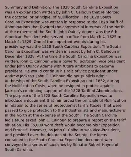 Summary and Definition: The 1828 South Carolina Exposition was an explanation written by John C. Calhoun that reinforced the doctrine, or principle, of Nullification. The 1828 South Carolina Exposition was written in response to the 1828 Tariff of Abominations that favored the commercial interests of the North at the expense of the South. John Quincy Adams was the 6th American President who served in office from March 4, 1825 to March 4, 1829. One of the important events during his presidency was the 1828 South Carolina Exposition. The South Carolina Exposition was written in secret by John C. Calhoun in December 1828. At the time the South Carolina Exposition was written, John C. Calhoun was a powerful politician, vice president under John Quincy Adams with future ambitions to become president. He would continue his role of vice president under Andrew Jackson. John C. Calhoun did not publicly admit authorship of the South Carolina Exposition until 1832, during the Nullification Crisis, when he resigned in protest against Jackson's continuing support of the 1828 Tariff of Abominations. The purpose of the 1828 South Carolina Exposition was to introduce a document that reinforced the principle of Nullification in relation to the series of protectionist tariffs (taxes) that were passed to give protection to the Industrialists and manufacturers in the North at the expense of the South. The South Carolina legislature asked John C. Calhoun to prepare a report on the tariff situation. His 35,000 word draft would become his "Exposition and Protest". However, as John C. Calhoun was Vice-President, and presided over the debates of the Senate, the ideas contained in the South Carolina Exposition document were conveyed in a series of speeches by Senator Robert Hayne of South Carolina.