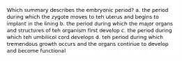 Which summary describes the embryonic period? a. the period during which the zygote moves to teh uterus and begins to implant in the lining b. the period during which the major organs and structures of teh organism first develop c. the period during which teh umbilicol cord develops d. teh period during which tremendous growth occurs and the organs continue to develop and become functional