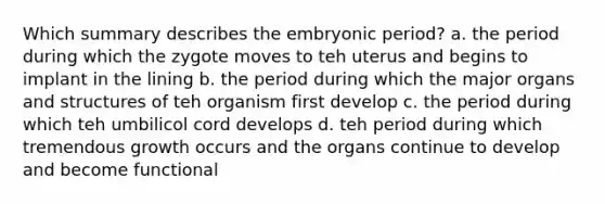 Which summary describes the embryonic period? a. the period during which the zygote moves to teh uterus and begins to implant in the lining b. the period during which the major organs and structures of teh organism first develop c. the period during which teh umbilicol cord develops d. teh period during which tremendous growth occurs and the organs continue to develop and become functional