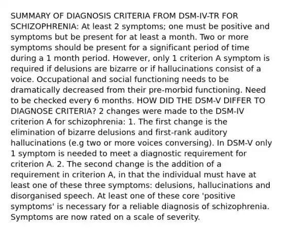 SUMMARY OF DIAGNOSIS CRITERIA FROM DSM-IV-TR FOR SCHIZOPHRENIA: At least 2 symptoms; one must be positive and symptoms but be present for at least a month. Two or more symptoms should be present for a significant period of time during a 1 month period. However, only 1 criterion A symptom is required if delusions are bizarre or if hallucinations consist of a voice. Occupational and social functioning needs to be dramatically decreased from their pre-morbid functioning. Need to be checked every 6 months. HOW DID THE DSM-V DIFFER TO DIAGNOSE CRITERIA? 2 changes were made to the DSM-IV criterion A for schizophrenia: 1. The first change is the elimination of bizarre delusions and first-rank auditory hallucinations (e.g two or more voices conversing). In DSM-V only 1 symptom is needed to meet a diagnostic requirement for criterion A. 2. The second change is the addition of a requirement in criterion A, in that the individual must have at least one of these three symptoms: delusions, hallucinations and disorganised speech. At least one of these core 'positive symptoms' is necessary for a reliable diagnosis of schizophrenia. Symptoms are now rated on a scale of severity.