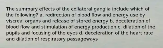 The summary effects of the collateral ganglia include which of the following? a. redirection of blood flow and energy use by viscreal organs and release of stored energy b. deceleration of blood flow and stimulation of energy production c. dilation of the pupils and focusing of the eyes d. deceleration of the heart rate and dilation of respiratory passageways