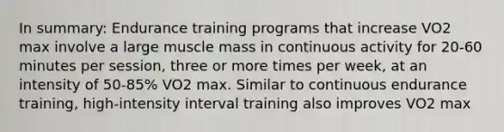 In summary: Endurance training programs that increase VO2 max involve a large muscle mass in continuous activity for 20-60 minutes per session, three or more times per week, at an intensity of 50-85% VO2 max. Similar to continuous endurance training, high-intensity interval training also improves VO2 max