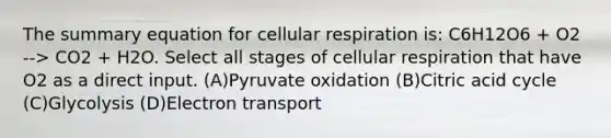 The summary equation for cellular respiration is: C6H12O6 + O2 --> CO2 + H2O. Select all stages of cellular respiration that have O2 as a direct input. (A)Pyruvate oxidation (B)Citric acid cycle (C)Glycolysis (D)Electron transport