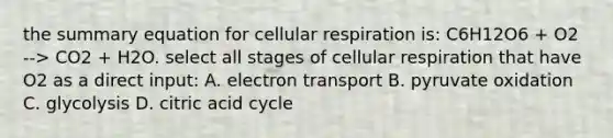 the summary equation for cellular respiration is: C6H12O6 + O2 --> CO2 + H2O. select all stages of cellular respiration that have O2 as a direct input: A. electron transport B. pyruvate oxidation C. glycolysis D. citric acid cycle