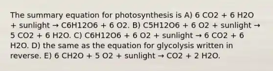 The summary equation for photosynthesis is A) 6 CO2 + 6 H2O + sunlight → C6H12O6 + 6 O2. B) C5H12O6 + 6 O2 + sunlight → 5 CO2 + 6 H2O. C) C6H12O6 + 6 O2 + sunlight → 6 CO2 + 6 H2O. D) the same as the equation for glycolysis written in reverse. E) 6 CH2O + 5 O2 + sunlight → CO2 + 2 H2O.