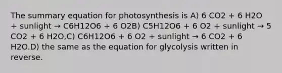 The summary equation for photosynthesis is A) 6 CO2 + 6 H2O + sunlight → C6H12O6 + 6 O2B) C5H12O6 + 6 O2 + sunlight → 5 CO2 + 6 H2O,C) C6H12O6 + 6 O2 + sunlight → 6 CO2 + 6 H2O.D) the same as the equation for glycolysis written in reverse.