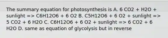 The summary equation for photosynthesis is A. 6 CO2 + H2O + sunlight => C6H12O6 + 6 O2 B. C5H12O6 + 6 O2 + sunlight => 5 CO2 + 6 H2O C. C6H12O6 + 6 O2 + sunlight => 6 CO2 + 6 H2O D. same as equation of glycolysis but in reverse