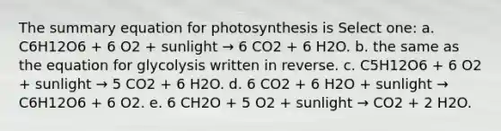 The summary equation for photosynthesis is Select one: a. C6H12O6 + 6 O2 + sunlight → 6 CO2 + 6 H2O. b. the same as the equation for glycolysis written in reverse. c. C5H12O6 + 6 O2 + sunlight → 5 CO2 + 6 H2O. d. 6 CO2 + 6 H2O + sunlight → C6H12O6 + 6 O2. e. 6 CH2O + 5 O2 + sunlight → CO2 + 2 H2O.