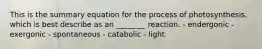 This is the summary equation for the process of photosynthesis, which is best describe as an ________ reaction. - endergonic - exergonic - spontaneous - catabolic - light