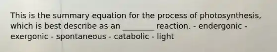 This is the summary equation for the process of photosynthesis, which is best describe as an ________ reaction. - endergonic - exergonic - spontaneous - catabolic - light