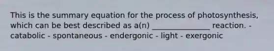 This is the summary equation for the process of photosynthesis, which can be best described as a(n) _______________ reaction. - catabolic - spontaneous - endergonic - light - exergonic