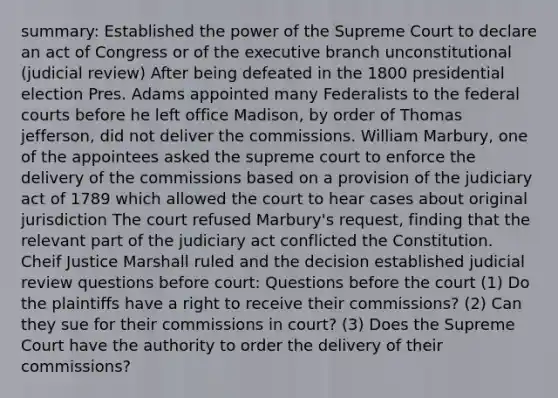 summary: Established the power of the Supreme Court to declare an act of Congress or of the executive branch unconstitutional (judicial review) After being defeated in the 1800 presidential election Pres. Adams appointed many Federalists to the federal courts before he left office Madison, by order of Thomas jefferson, did not deliver the commissions. William Marbury, one of the appointees asked the supreme court to enforce the delivery of the commissions based on a provision of the judiciary act of 1789 which allowed the court to hear cases about original jurisdiction The court refused Marbury's request, finding that the relevant part of the judiciary act conflicted the Constitution. Cheif Justice Marshall ruled and the decision established judicial review questions before court: Questions before the court (1) Do the plaintiffs have a right to receive their commissions? (2) Can they sue for their commissions in court? (3) Does the Supreme Court have the authority to order the delivery of their commissions?