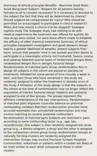 Summary of ethical principles Benefits - Maximize Good Risks - Avoid doing harm Subject - Respect for all persons Society - Fairness to all Is consent necessary? Is it necessary to disclose to the subject the fact that they will be determined by chance? Should subjects be compensated for injury? Who should be permitted (or encouraged) to participate in clinical research? When and how should a clinical trial be stopped? Tuskegee syphilis study The Tuskegee study had nothing to do with medical experiments No treatment was offered for syphilis No new drugs were tested, nor were there efforts made to establish the efficacy of older chemical treatments Summary of ethical principles Competent investigators and good research design lead to a greater likelihood of benefits, protect subjects from harm, ensure that peoples' time is not wasted and their desire to participate in a meaningful activity not frustrated. Source, Levine and Labacqz Selected special types of randomized designs Basic randomized designs Run-in designs Factorial design Randomization of matched pairs Group randomization Run-in design All subjects in the cohort are placed on placebo (or treatment), followed for some period of time (usually a week or two), and then those who have remained in the study are randomly assigned to either the treatment or placebo arms of the study A limitation of this study design is that the subjects in the cohort at the time of randomization may no longer reflect the population of interest Factorial design Subjects are randomly assigned to one of four groups. The groups represent the different combinations of the two interventions. Randomization of matched pairs Improves covariate balance on potential confounding variables Matched randomization provides more accurate estimates than unmatched randomization and may involve matching on several potential confounders Randomization of matched pairs Subjects are matched in pairs according to some confounding factor (e.g., age, sex, race/ethnicity) One subject is then randomly assigned the study group (e.g., a dietary program, a drug) and the other is assigned to the comparison control group Group randomization Groups or naturally forming clusters are randomly assigned the intervention Groups may involve Practices Schools Hospitals Communities. Individuals or patients within a cluster are likely to be more similar to each other compared to those in other clusters