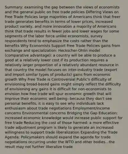 Summary: examining the gap between the views of economists and the general public on free trade policies Differing Views on Free Trade Policies large majorities of Americans think that freer trade generates benefits in terms of lower prices, increased product variety, and more innovation a majority of Americans think that trade results in fewer jobs and lower wages for some segments of the labor force unlike economists, survey respondents tend to emphasize the costs rather than the benefits Why Economists Support Free Trade Policies gains from exchange and specialization: Heckscher-Ohlin model (comparative advantage): a country will be able to produce a good at a relatively lower cost if its production requires a relatively larger proportion of a relatively abundant resource in that country the model focuses on inter-industry trade (export and import similar types of products) gains from economic growth Why Free Trade is Controversial Public's difficulty of envisioning broad-based gains might simply reflect the difficulty of envisioning any gains it is difficult for non-economists to envision how free trade will spur economic growth that will improve their economic well-being--because they don't see personal benefits, it is easy to see why individuals lack enthusiasm about trade negotiations Employment/income concerns Environmental concerns Bridging the Gap Education: increased economic knowledge would increase public support for free trade Reducing the cost of those harmed: a more effective trade adjustment program is likely to generate an increased willingness to support trade liberalization Expanding the Trade Agenda: Policymakers should expand the agenda for trade negotiations occurring under the WTO and other bodies...the result may not further liberalize trade