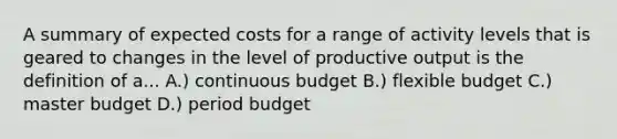 A summary of expected costs for a range of activity levels that is geared to changes in the level of productive output is the definition of a... A.) continuous budget B.) flexible budget C.) master budget D.) period budget