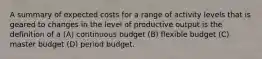 A summary of expected costs for a range of activity levels that is geared to changes in the level of productive output is the definition of a (A) continuous budget (B) flexible budget (C) master budget (D) period budget.