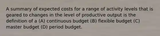 A summary of expected costs for a range of activity levels that is geared to changes in the level of productive output is the definition of a (A) continuous budget (B) flexible budget (C) master budget (D) period budget.