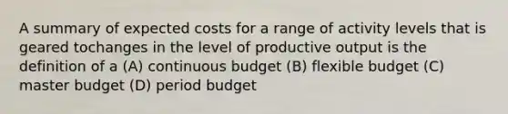 A summary of expected costs for a range of activity levels that is geared tochanges in the level of productive output is the definition of a (A) continuous budget (B) flexible budget (C) master budget (D) period budget