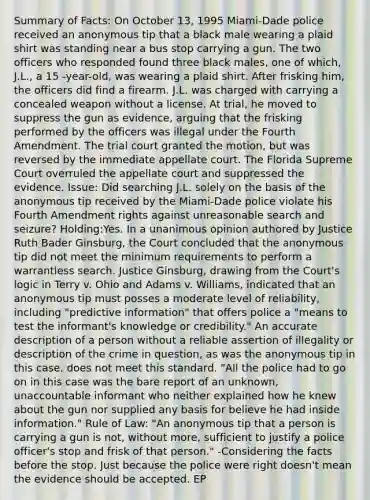 Summary of Facts: On October 13, 1995 Miami-Dade police received an anonymous tip that a black male wearing a plaid shirt was standing near a bus stop carrying a gun. The two officers who responded found three black males, one of which, J.L., a 15 -year-old, was wearing a plaid shirt. After frisking him, the officers did find a firearm. J.L. was charged with carrying a concealed weapon without a license. At trial, he moved to suppress the gun as evidence, arguing that the frisking performed by the officers was illegal under the Fourth Amendment. The trial court granted the motion, but was reversed by the immediate appellate court. The Florida Supreme Court overruled the appellate court and suppressed the evidence. Issue: Did searching J.L. solely on the basis of the anonymous tip received by the Miami-Dade police violate his Fourth Amendment rights against unreasonable search and seizure? Holding:Yes. In a unanimous opinion authored by Justice Ruth Bader Ginsburg, the Court concluded that the anonymous tip did not meet the minimum requirements to perform a warrantless search. Justice Ginsburg, drawing from the Court's logic in Terry v. Ohio and Adams v. Williams, indicated that an anonymous tip must posses a moderate level of reliability, including "predictive information" that offers police a "means to test the informant's knowledge or credibility." An accurate description of a person without a reliable assertion of illegality or description of the crime in question, as was the anonymous tip in this case, does not meet this standard. "All the police had to go on in this case was the bare report of an unknown, unaccountable informant who neither explained how he knew about the gun nor supplied any basis for believe he had inside information." Rule of Law: "An anonymous tip that a person is carrying a gun is not, without more, sufficient to justify a police officer's stop and frisk of that person." -Considering the facts before the stop. Just because the police were right doesn't mean the evidence should be accepted. EP