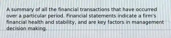 A summary of all the financial transactions that have occurred over a particular period. <a href='https://www.questionai.com/knowledge/kFBJaQCz4b-financial-statements' class='anchor-knowledge'>financial statements</a> indicate a firm's financial health and stability, and are key factors in management <a href='https://www.questionai.com/knowledge/kuI1pP196d-decision-making' class='anchor-knowledge'>decision making</a>.